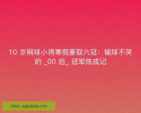 10 岁网球小将寒假豪取六冠：输球不哭的 _00 后_ 冠军炼成记