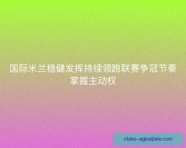 国际米兰稳健发挥持续领跑联赛争冠节奏掌握主动权 国际米兰稳健发挥持续领跑联赛争冠节奏掌握主动权