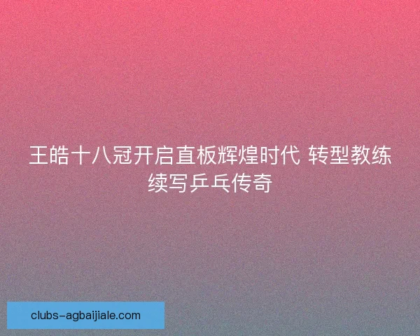 王皓十八冠开启直板辉煌时代 转型教练续写乒乓传奇 王皓十八冠开启直板辉煌时代 转型教练续写乒乓传奇