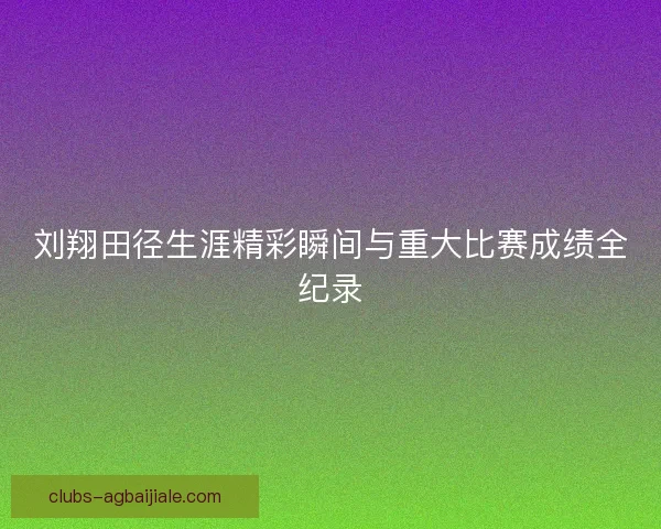 刘翔田径生涯精彩瞬间与重大比赛成绩全纪录