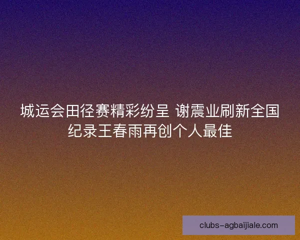 城运会田径赛精彩纷呈 谢震业刷新全国纪录王春雨再创个人最佳 城运会田径赛精彩纷呈 谢震业刷新全国纪录王春雨再创个人最佳