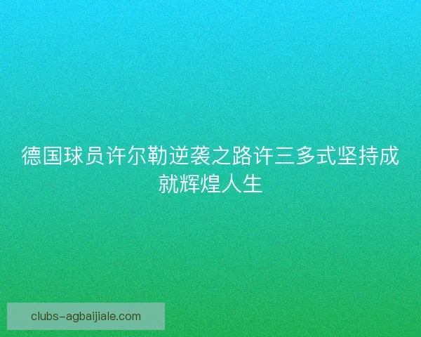 德国球员许尔勒逆袭之路许三多式坚持成就辉煌人生 德国球员许尔勒逆袭之路许三多式坚持成就辉煌人生