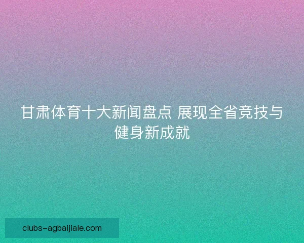 甘肃体育十大新闻盘点 展现全省竞技与健身新成就