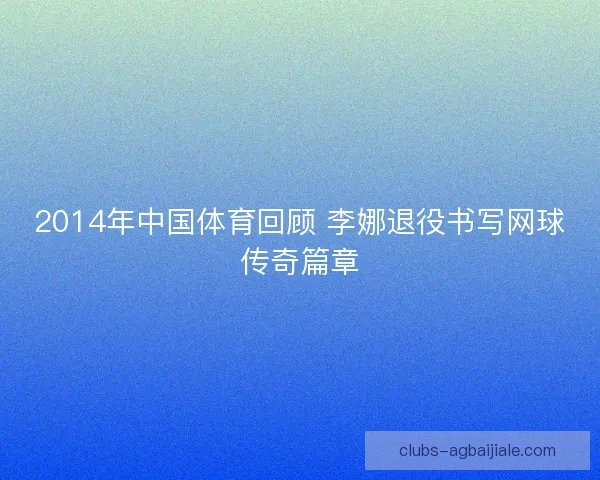 2014年中国体育回顾 李娜退役书写网球传奇篇章
