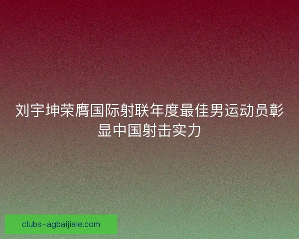 刘宇坤荣膺国际射联年度最佳男运动员彰显中国射击实力