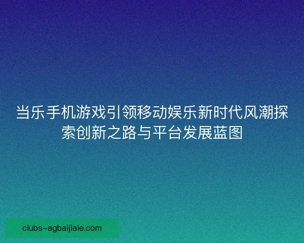 当乐手机游戏引领移动娱乐新时代风潮探索创新之路与平台发展蓝图