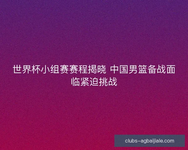 世界杯小组赛赛程揭晓 中国男篮备战面临紧迫挑战