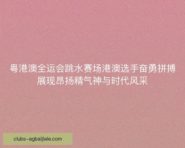粤港澳全运会跳水赛场港澳选手奋勇拼搏展现昂扬精气神与时代风采 粤港澳全运会跳水赛场港澳选手奋勇拼搏展现昂扬精气神与时代风采